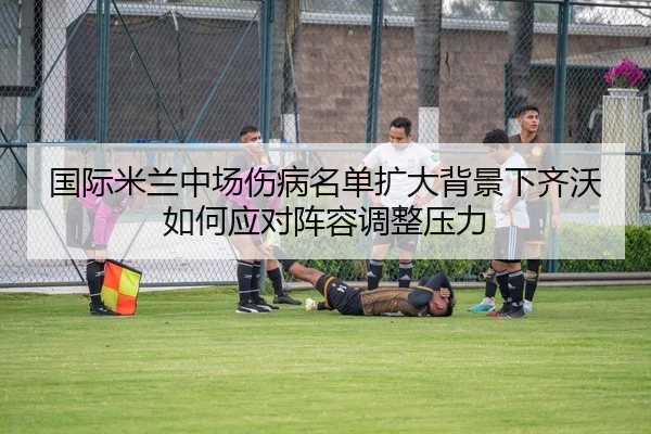 国际米兰中场伤病名单扩大背景下齐沃如何应对阵容调整压力